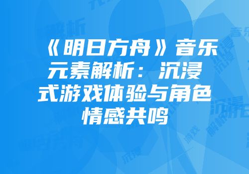《明日方舟》音乐元素解析：沉浸式游戏体验与角色情感共鸣