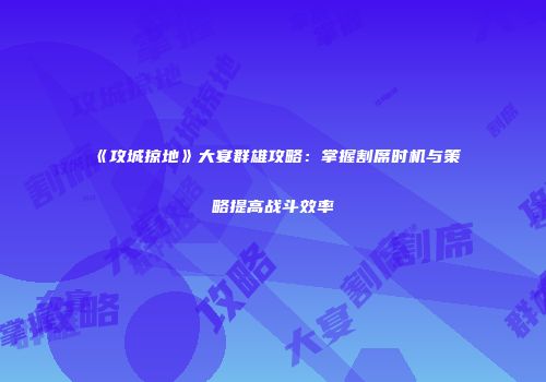 《攻城掠地》大宴群雄攻略：掌握割席时机与策略提高战斗效率