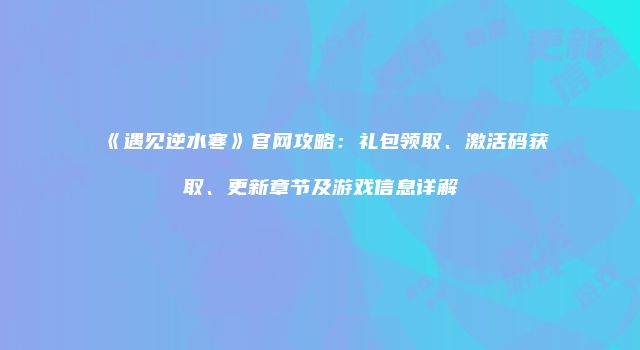 《遇见逆水寒》官网攻略：礼包领取、激活码获取、更新章节及游戏信息详解