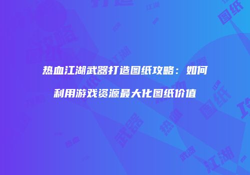 热血江湖武器打造图纸攻略：如何利用游戏资源最大化图纸价值