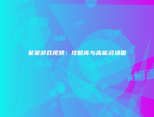呆呆游戏视频：攻略库与高能名场面