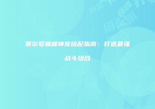 赛尔号巅峰神宠搭配指南：打造最强战斗组合