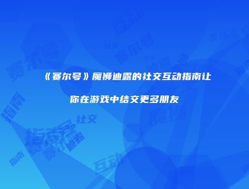 《赛尔号》魔狮迪露的社交互动指南让你在游戏中结交更多朋友
