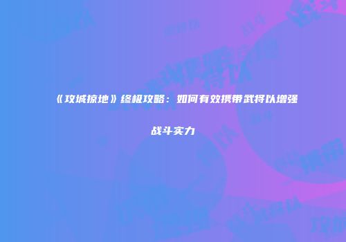 《攻城掠地》终极攻略：如何有效携带武将以增强战斗实力
