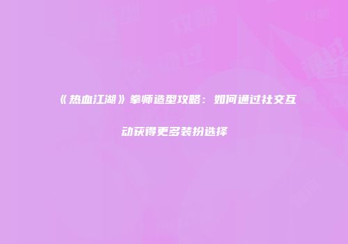 《热血江湖》拳师造型攻略：如何通过社交互动获得更多装扮选择