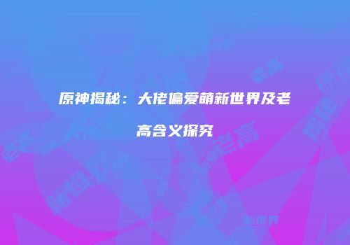 原神揭秘：大佬偏爱萌新世界及老高含义探究