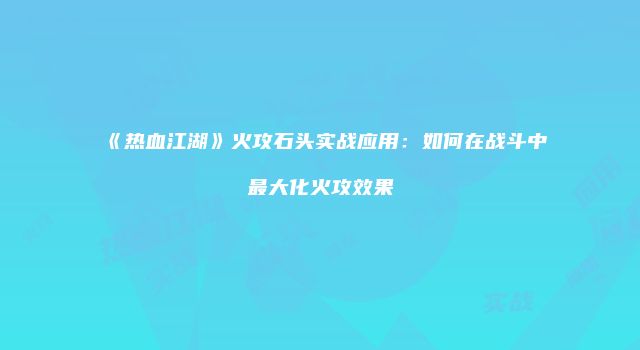 《热血江湖》火攻石头实战应用：如何在战斗中最大化火攻效果
