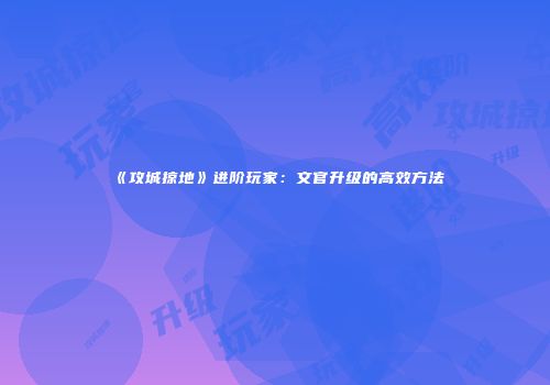 《攻城掠地》进阶玩家：文官升级的高效方法