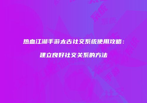 热血江湖手游太古社交系统使用攻略：建立良好社交关系的方法