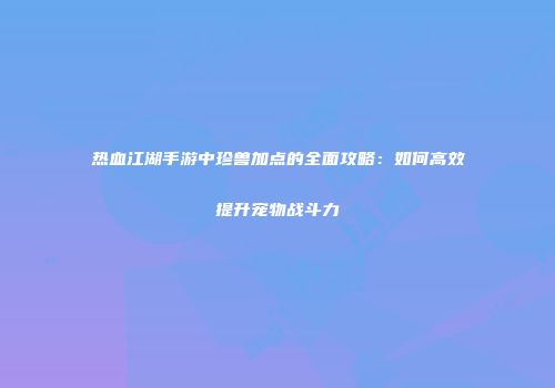 热血江湖手游中珍兽加点的全面攻略：如何高效提升宠物战斗力