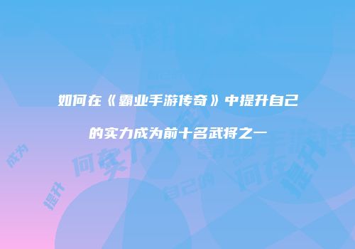 如何在《霸业手游传奇》中提升自己的实力成为前十名武将之一
