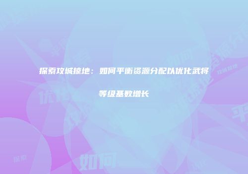 探索攻城掠地：如何平衡资源分配以优化武将等级基数增长