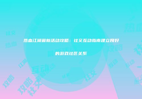 热血江湖最新活动攻略：社交互动指南建立良好的游戏社区关系