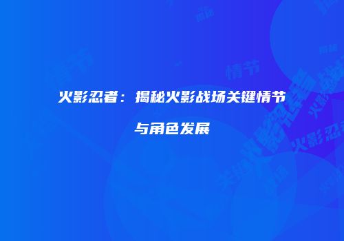 火影忍者：揭秘火影战场关键情节与角色发展