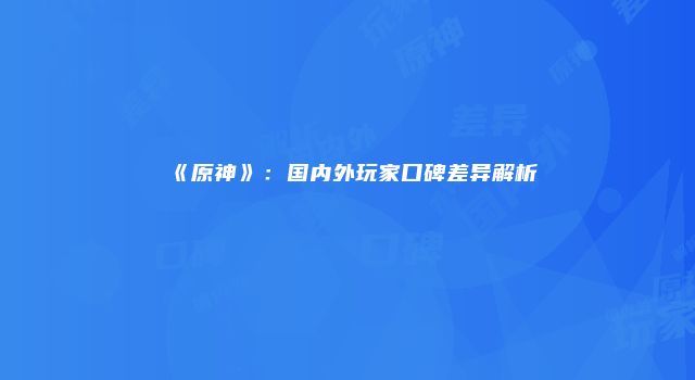 《原神》：国内外玩家口碑差异解析