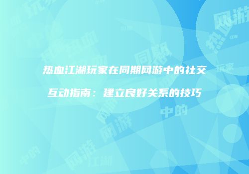 热血江湖玩家在同期网游中的社交互动指南：建立良好关系的技巧