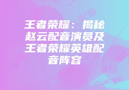 王者荣耀：揭秘赵云配音演员及王者荣耀英雄配音阵容