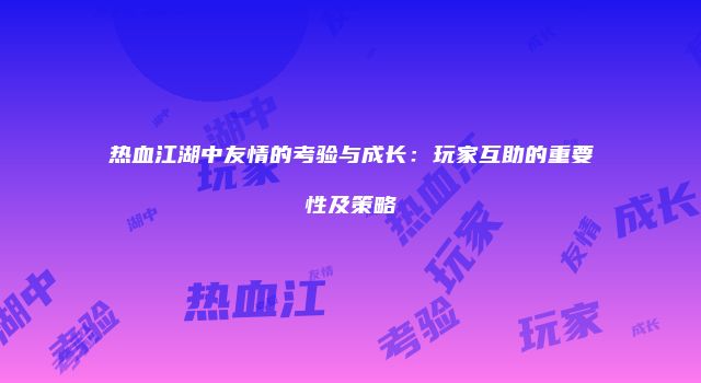 热血江湖中友情的考验与成长：玩家互助的重要性及策略