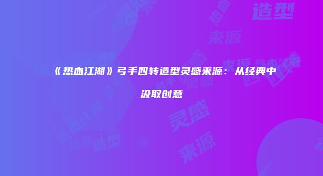 《热血江湖》弓手四转造型灵感来源：从经典中汲取创意