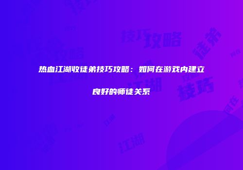 热血江湖收徒弟技巧攻略：如何在游戏内建立良好的师徒关系