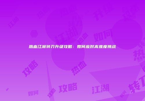 热血江湖转刀升级攻略：如何应对高难度挑战
