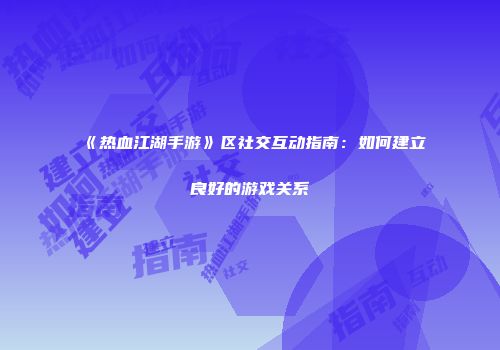 《热血江湖手游》区社交互动指南:如何建立良好的游戏关系
