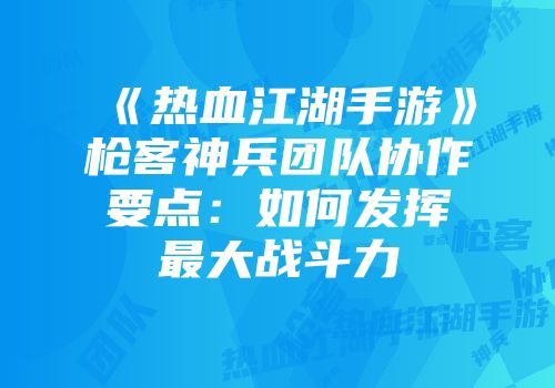 《热血江湖手游》枪客神兵团队协作要点：如何发挥最大战斗力