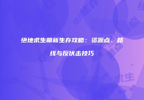 绝地求生萌新生存攻略：资源点、路线与反伏击技巧