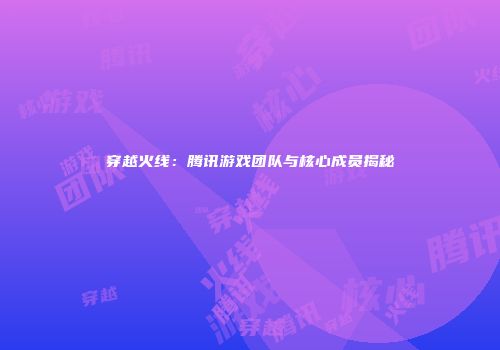 穿越火线：腾讯游戏团队与核心成员揭秘