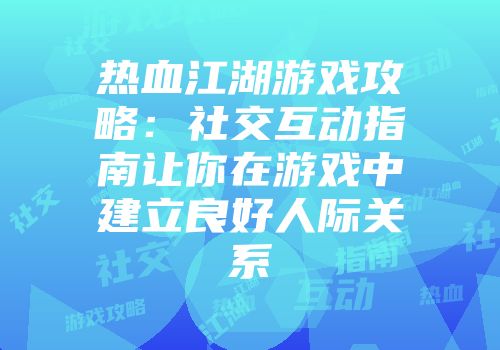 热血江湖游戏攻略：社交互动指南让你在游戏中建立良好人际关系