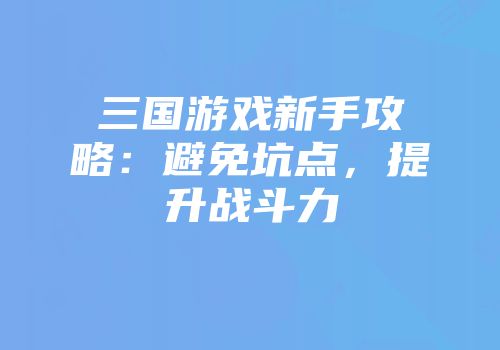 三国游戏新手攻略：避免坑点，提升战斗力