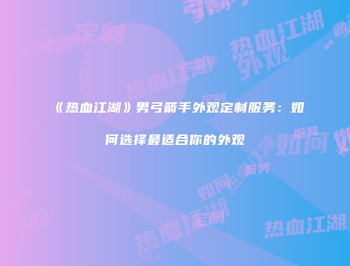 《热血江湖》男弓箭手外观定制服务：如何选择最适合你的外观