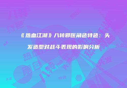 《热血江湖》八转邪医角色特色：头发造型对战斗表现的影响分析