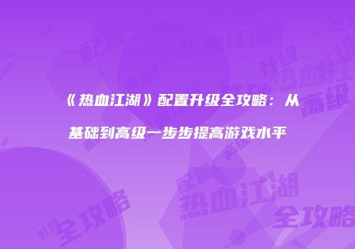 《热血江湖》配置升级全攻略:从基础到高级一步步提高游戏水平