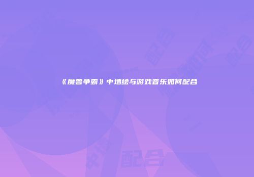 《魔兽争霸》中墙绘与游戏音乐如何配合