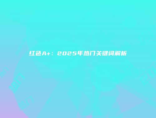 红色A+：2025年热门关键词解析