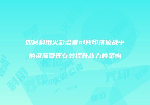 如何利用火影忍者ol咒印排位战中的资源管理有效提升战力的策略