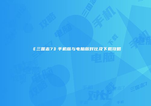 《三国志7》手机版与电脑版对比及下载攻略