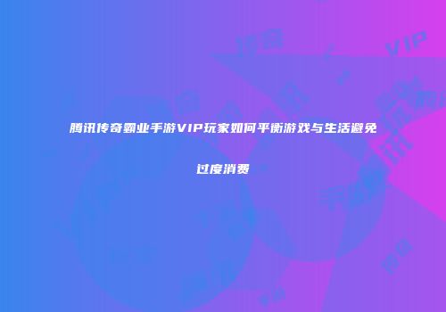 腾讯传奇霸业手游VIP玩家如何平衡游戏与生活避免过度消费