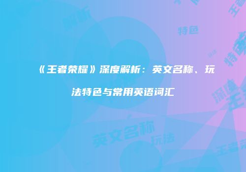 《王者荣耀》深度解析：英文名称、玩法特色与常用英语词汇