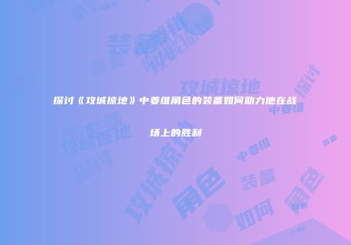 探讨《攻城掠地》中姜维角色的装备如何助力他在战场上的胜利