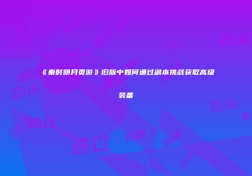 《秦时明月页游》旧版中如何通过副本挑战获取高级装备