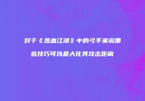 对于《热血江湖》中的弓手来说哪些技巧可以最大化其攻击距离