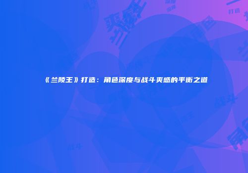 《兰陵王》打造：角色深度与战斗爽感的平衡之道