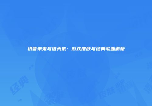 初音未来与洛天依：游戏皮肤与经典歌曲解析