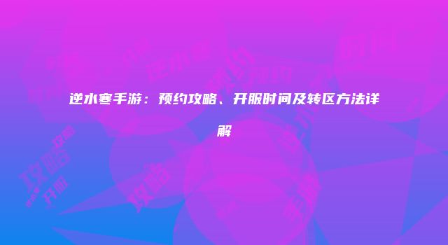 逆水寒手游：预约攻略、开服时间及转区方法详解