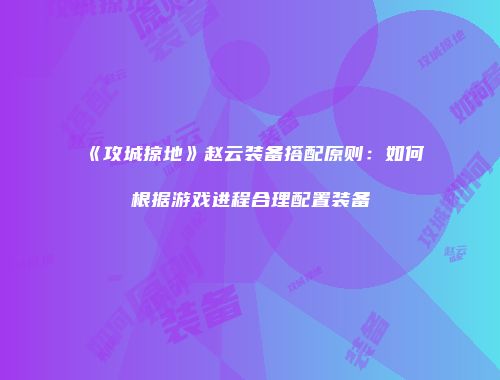 《攻城掠地》赵云装备搭配原则：如何根据游戏进程合理配置装备