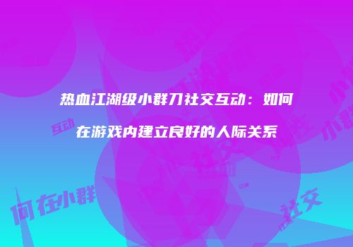 热血江湖级小群刀社交互动：如何在游戏内建立良好的人际关系