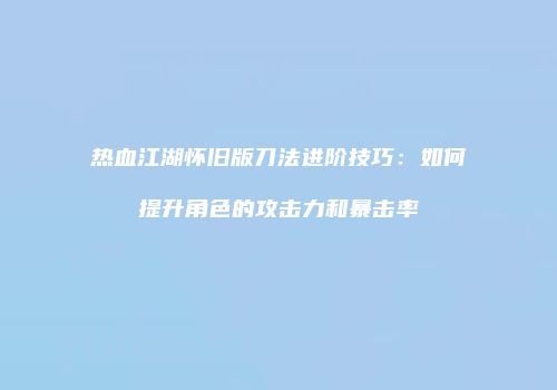 热血江湖怀旧版刀法进阶技巧：如何提升角色的攻击力和暴击率