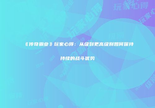 《传奇霸业》玩家心得：从级到更高级别如何保持持续的战斗优势